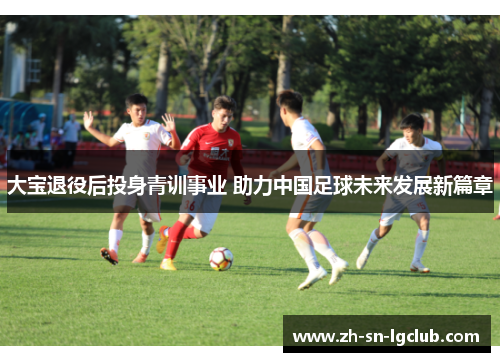 大宝退役后投身青训事业 助力中国足球未来发展新篇章