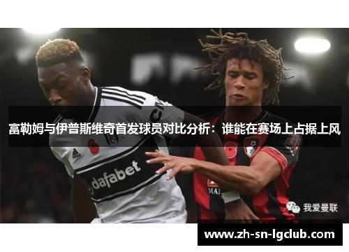 富勒姆与伊普斯维奇首发球员对比分析：谁能在赛场上占据上风