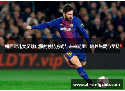 梅西对儿女足球启蒙的独特方式与未来期望：培养热爱与坚持