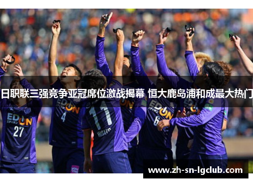 日职联三强竞争亚冠席位激战揭幕 恒大鹿岛浦和成最大热门