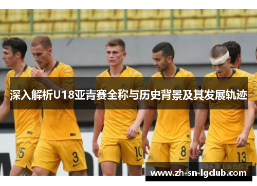 深入解析U18亚青赛全称与历史背景及其发展轨迹 深入解析U18亚青赛全称与历史背景及其发展轨迹
