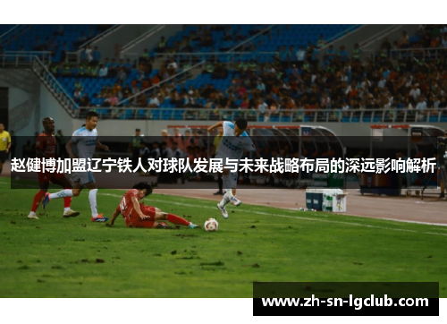 赵健博加盟辽宁铁人对球队发展与未来战略布局的深远影响解析