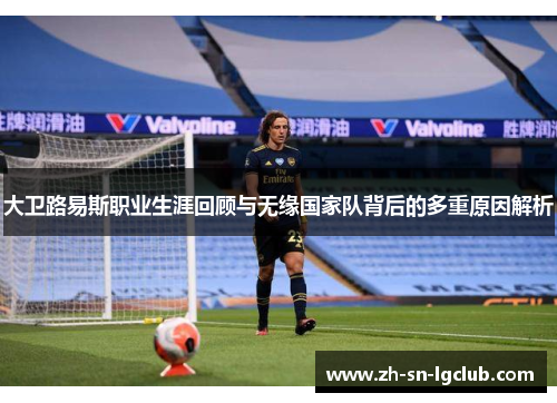 大卫路易斯职业生涯回顾与无缘国家队背后的多重原因解析