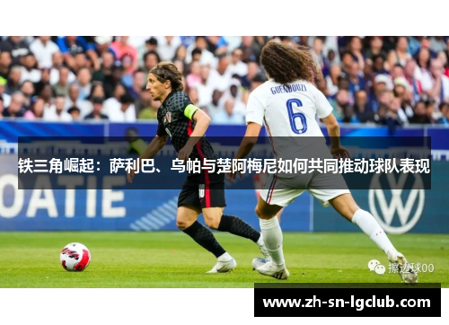 铁三角崛起:萨利巴、乌帕与楚阿梅尼如何共同推动球队表现 铁三角崛起:萨利巴、乌帕与楚阿梅尼如何共同推动球队表现