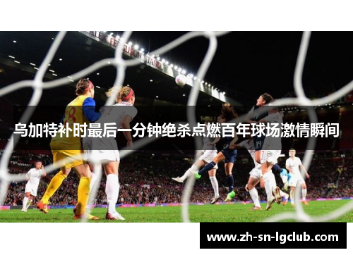 乌加特补时最后一分钟绝杀点燃百年球场激情瞬间