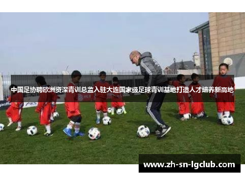 中国足协聘欧洲资深青训总监入驻大连国家级足球青训基地打造人才培养新高地