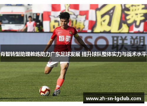 肖智转型助理教练助力广东足球发展 提升球队整体实力与战术水平 肖智转型助理教练助力广东足球发展 提升球队整体实力与战术水平