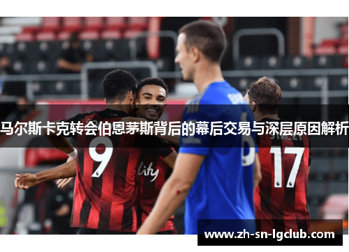 马尔斯卡克转会伯恩茅斯背后的幕后交易与深层原因解析
