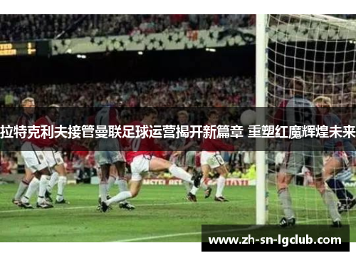 拉特克利夫接管曼联足球运营揭开新篇章 重塑红魔辉煌未来 拉特克利夫接管曼联足球运营揭开新篇章 重塑红魔辉煌未来