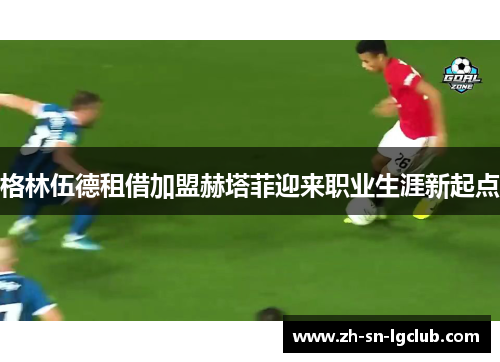 格林伍德租借加盟赫塔菲迎来职业生涯新起点 格林伍德租借加盟赫塔菲迎来职业生涯新起点