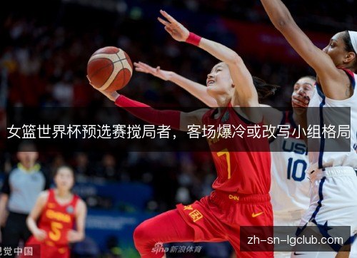 女篮世界杯预选赛搅局者,客场爆冷或改写小组格局 女篮世界杯预选赛搅局者,客场爆冷或改写小组格局